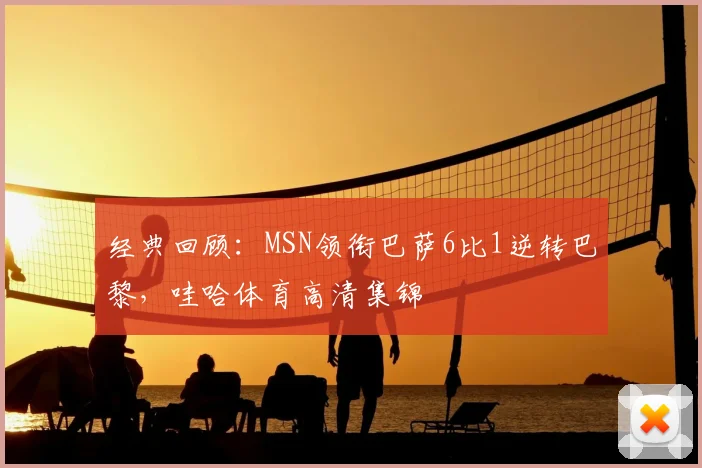 经典回顾：MSN领衔巴萨6比1逆转巴黎，哇哈体育高清集锦