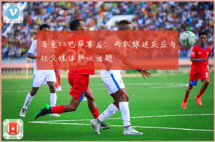 马竞vs巴萨赛后：两队球迷反应与社交媒体热议话题