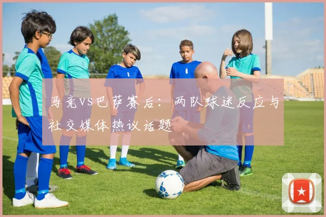 马竞vs巴萨赛后：两队球迷反应与社交媒体热议话题