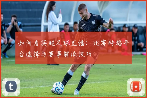 如何看英超足球直播：比赛转播平台选择与赛事解读技巧
