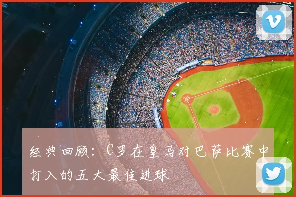 经典回顾：C罗在皇马对巴萨比赛中打入的五大最佳进球