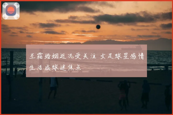 王霜婚姻近况受关注 女足球星感情生活成球迷焦点