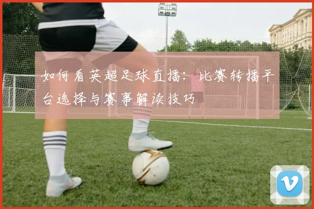 如何看英超足球直播：比赛转播平台选择与赛事解读技巧