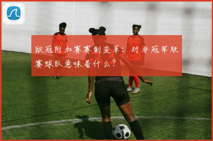 欧冠附加赛赛制变革：对非冠军联赛球队意味着什么？