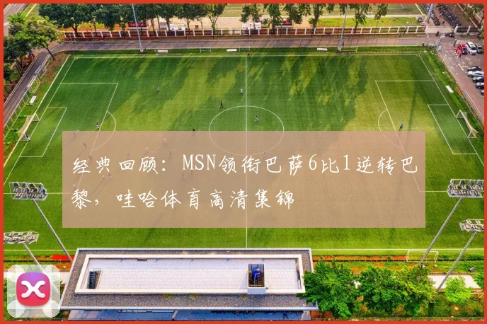 经典回顾：MSN领衔巴萨6比1逆转巴黎，哇哈体育高清集锦